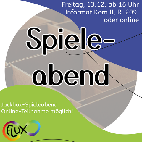 In der Mitte des Bildes steht in großer Schrift "Spieleabend". Dahinter ist undeutlich ein Foto von Pappkartons zu sehen. Oben ist eine blaue Fläche mit der Aufschrift: "Freitag, 13.12. ab 16 Uhr InformatiKom II, R. 209  oder online". Unten ist eine grüne Fläche mit dem Text: "Jackbox-Spieleabend Online-Teilnahme möglich!" sowie dem Fluxlogo.