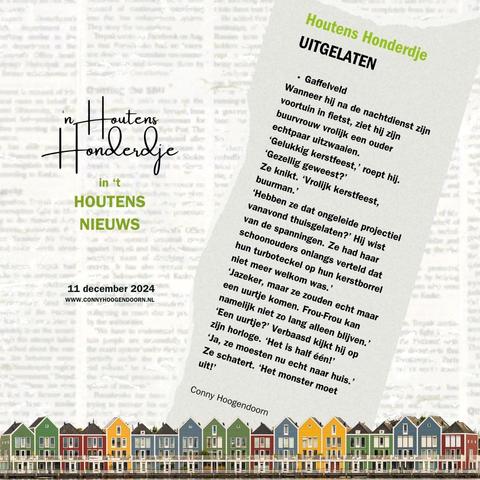 HOUTENS HONDERDJE 
UITGELATEN
*Gaffelveld*
Wanneer hij na de nachtdienst zijn voortuin in fietst, ziet hij zijn buurvrouw vrolijk een ouder echtpaar uitzwaaien.
‘Gelukkig kerstfeest,’ roept hij. ‘Gezellig geweest?’
Ze knikt. ‘Vrolijk kerstfeest, buurman.’
‘Hebben ze dat ongeleide projectiel vanavond thuisgelaten?’ Hij wist van de spanningen. Ze had haar schoonouders onlangs verteld dat hun turboteckel op hun kerstborrel niet meer welkom was.’
‘Jazeker, maar ze zouden echt maar een uurtje komen. Frou-Frou kan namelijk niet zo lang alleen blijven.’
‘Een uurtje?’ Verbaasd kijkt hij op zijn horloge. ‘Het is half één!’
‘Ja, ze moesten nu echt naar huis.’ Ze schatert. ‘Het monster moet uit!’