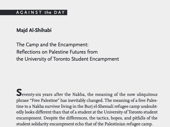 Screenshot of the printed article, AGAINST the DAY section. by Majd Al-Shihabi, article title "The Camp and the Encampment: Reflections on Palestine Futures from the University of Toronto Student Encampment"

First paragraph reads:

"Seventy-six years after the Nakba, the meaning of the now ubiquitous
phrase “Free Palestine” has inevitably changed. The meaning of a free Palestine to a Nakba survivor living in the Burj el-Shemali refugee camp undoubtedly looks different than that of a student at the University of Toronto student encampment. Despite the differences, the tactics, hopes, and pitfalls of the student solidarity encampment echo that of the Palestinian refugee camp."