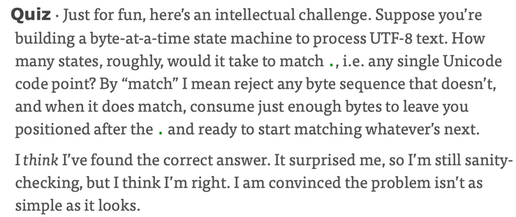 Quiz · Just for fun, here’s an intellectual challenge. Suppose you’re building a byte-at-a-time state machine to process UTF-8 text. How many states, roughly, would it take to match ., i.e. any single Unicode code point? By “match” I mean reject any byte sequence that doesn’t, and when it does match, consume just enough bytes to leave you positioned after the . and ready to start matching whatever’s next. ¶
I think I’ve found the correct answer. It surprised me, so I’m still sanity-checking, but I think I’m right. I am convinced the problem isn’t as simple as it looks.