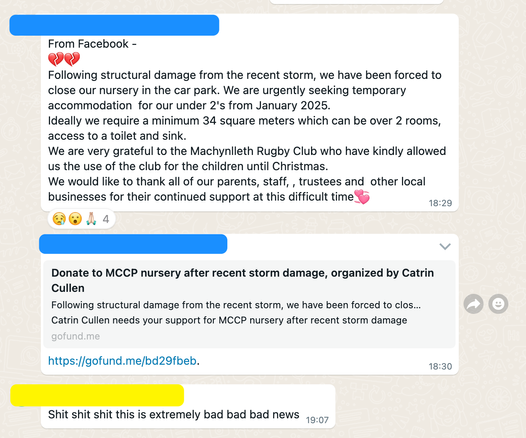 WhatsApp group screenshot.

Person 1: From Facebook - 
💔💔
Following structural damage from the recent storm, we have been forced to close our nursery in the car park. We are urgently seeking temporary accommodation  for our under 2's from January 2025.
Ideally we require a minimum 34 square meters which can be over 2 rooms, access to a toilet and sink.
We are very grateful to the Machynlleth Rugby Club who have kindly allowed us the use of the club for the children until Christmas.
We would like to thank all of our parents, staff, , trustees and  other local businesses for their continued support at this difficult time💞

Person 1: https://gofund.me/bd29fbeb

Person 2: Shit shit shit this is extremely bad bad bad news
