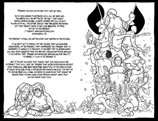 Two panels of a comic. On the left two children read from a book while they huddle under a blanket.
From them grow vines to the next page. At the bottom a family plants seeds, above a person holding a big pot, a parent lifting a baby,  and two figures hug. 

Textabove the children and reads.

"Perhaps we have no future. That may be true. 

On a long enough timeframe, we'll all be dead and the earth will be eaten by the sun - that much seems certain. Climate change may kill us off along with all the other species that are being destroyed. Yet that doesn't make it any less beautiful to take action in the present. It doesn't make anything less meaningful to. 

The present is real, no matter what may happen in the future. 

If we don't act in pursuit of the things that we consider meaningful in the present, that compounds the tragedy that is underway, it makes it a travesty. If we don't defend what we love, that suggests that we are not loosing anything anyway. If we impose that tragedy on ourselves renouncing our ability to dream, it is as if we deserve it. 

But, if we act in a way that shows that the world could be different, that will give the tragedy that we're experiencing weight. Then there will have been something beautiful in the world when it comes to an end, if only our desire for something else. The fact of its having been will hang, something that cannot be erased from history. Even if our dreams cannot come true, we can honor them thus.