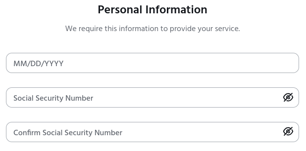 Screenshot of a web form with the header "Personal Information" and the subheader "We require this information to provide your service."
Below that are three form fields. The fields don't have any labels to the left, right, above, or below them. Instead, there is grey text inside each field attempting to explain what it is for. The first field says "MM/DD/YYYY". The second says "Social Security Number". The third says "Confirm Social Security Number". One of these things is not like the others!