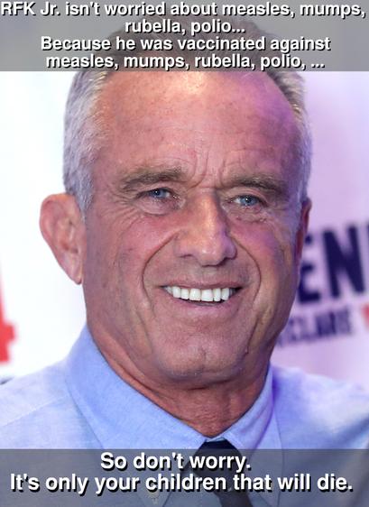 A headshot of the conspiracy-theorist anti-science crank Robert F. Kennedy Jr. (RFK Jr.), overlaid with text:

RFK Jr. isn't worried about measles, mumps, rubella, polio...
Because he was vaccinated against measles, mumps, rubella, polio, ...

So don't worry.
It's only your children that will die.


RFK Jr. is a science-denying, vaccine-denigrating ignorant boob whose campaign against immunization has killed children.