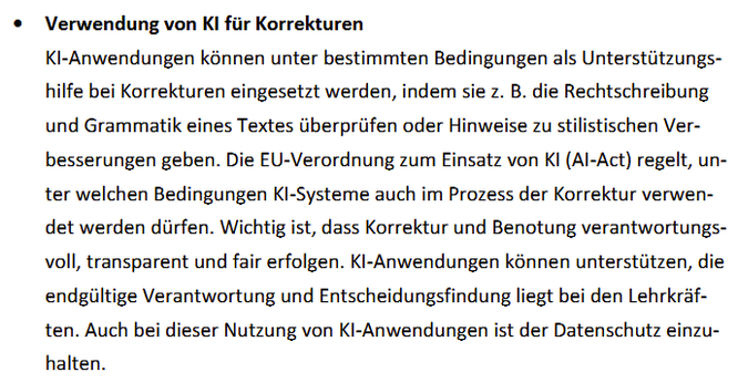 KI-Anwendungen können unter bestimmten Bedingungen als Unterstützungs-
hilfe bei Korrekturen eingesetzt werden, indem sie z. B. die Rechtschreibung
und Grammatik eines Textes überprüfen oder Hinweise zu stilistischen Ver-
besserungen geben. Die EU-Verordnung zum Einsatz von KI (AI-Act) regelt, un-
ter welchen Bedingungen KI-Systeme auch im Prozess der Korrektur verwen-
det werden dürfen. Wichtig ist, dass Korrektur und Benotung verantwortungs-
voll, transparent und fair erfolgen. KI-Anwendungen können unterstützen, die
endgültige Verantwortung und Entscheidungsfindung liegt bei den Lehrkräf-
ten. Auch bei dieser Nutzung von KI-Anwendungen ist der Datenschutz einzu-
halten.