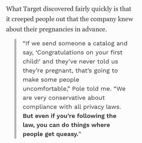 From the link:

What Target discovered fairly quickly is that it creeped people out that the company knew about their pregnancies in advance.
"If we send someone a catalog and say, 'Congratulations on your first child!' and they've never told us they're pregnant, that's going to make some people
uncomfortable," Pole told me. "We are very conservative about compliance with all privacy laws.
But even if you're following the law, you can do things where people get queasy."