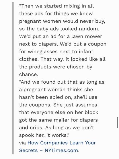 From the link:

"Then we started mixing in all these ads for things we knew pregnant women would never buy, so the baby ads looked random.
We'd put an ad for a lawn mower next to diapers. We'd put a coupon for wineglasses next to infant clothes. That way, it looked like all the products were chosen by chance.
"And we found out that as long as a pregnant woman thinks she hasn't been spied on, she'll use the coupons. She just assumes that everyone else on her block got the same mailer for diapers and cribs. As long as we don't spook her, it works." via How Companies Learn Your Secrets- NYTimes.com
