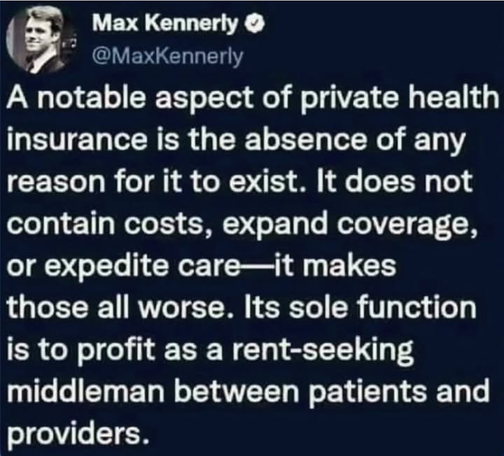 Max Kennerly
@MaxKennerly
A notable aspect of private health
insurance is the absence of any
reason for it to exist. It does not
contain costs, expand coverage,
or expedite care—it makes
those all worse. Its sole function
is to profit as a rent-seeking
middleman between patients and
providers.