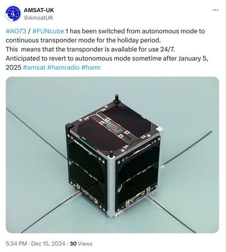 Tweet from AMSAT-UK on Twitter/X re: AO-73/FUNcube-1, posted on 15 December 2024:

#AO73 / #FUNcube 1 has been switched from autonomous mode to continuous transponder mode for the holiday period. This means that the transponder is available for use 24/7.

Anticipated to revert to autonomous mode sometime after January 5, 2025 #amsat #hamradio #hamr

This post has a picture of the AO-73/FUNcube-1 satellite with its antennas deployed. Two solar panels are mounted on each face of the satellite.