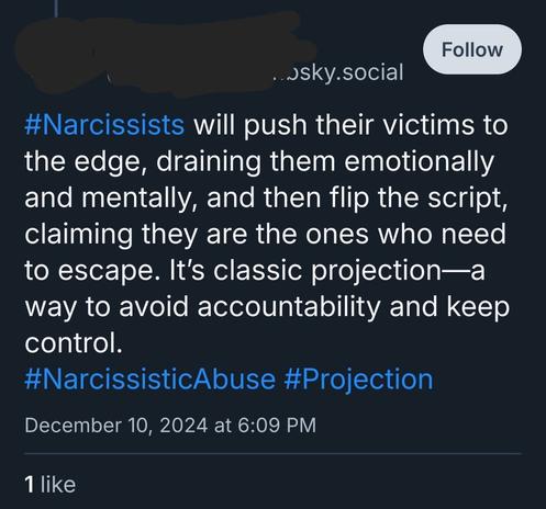 Bluesky screenshot:

#Narcissists will push their victims to the edge, draining them emotionally and mentally, and then flip the script, claiming they are the ones who need to escape. It's classic projection-a way to avoid accountability and keep control. #NarcissisticAbuse #Projection