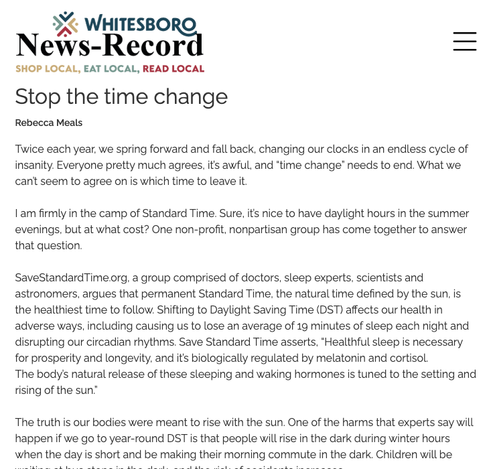 Whitesboro News-Record
Stop the time change
Rebecca Meals
03/15/2024

Twice each year, we spring forward and fall back, changing our clocks in an endless cycle of insanity. Everyone pretty much agrees, it’s awful, and “time change” needs to end. What we can’t seem to agree on is which time to leave it.

I am firmly in the camp of Standard Time. Sure, it’s nice to have daylight hours in the summer evenings, but at what cost? One non-profit, nonpartisan group has come together to answer that question.

SaveStandardTime.org, a group comprised of doctors, sleep experts, scientists and astronomers, argues that permanent Standard Time, the natural time defined by the sun, is the healthiest time to follow. Shifting to Daylight Saving Time (DST) affects our health in adverse ways, including causing us to lose an average of 19 minutes of sleep each night and disrupting our circadian rhythms. Save Standard Time asserts, “Healthful sleep is necessary for prosperity and longevity, and it’s…