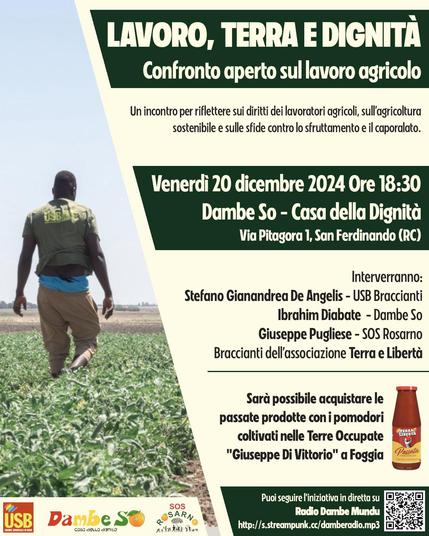 LAVORO, TERRA E DIGNITÀ
Venerdì 20 dicembre 2024 Ore 18:30
Dambe So, Via Pitagora 1, San Ferdinando (RC)

Interverranno:
Stefano Gianandrea De Angelis - USB Braccianti
Ibrahim Diabate - Dambe So
Giuseppe Pugliese - SOS Rosarno
Braccianti dell'associazione Terra e Libertà