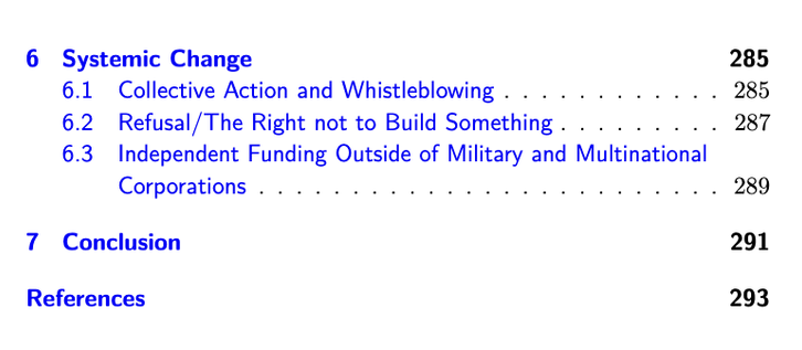 Screenshot of the table of contents, part 2. 

6 Systemic Change 285
6.1 Collective Action and Whistleblowing . . . . . . . . . . . . 285
6.2 Refusal/The Right not to Build Something . . . . . . . . . 287
6.3 Independent Funding Outside of Military and Multinational
Corporations . . . . . . . . . . . . . . . . . . . . . . . . . 289
7 Conclusion 291
References 293