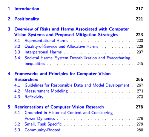 Screenshot of the table of contents, part 1

Contents
1 Introduction 217
2 Positionality 221
3 Overview of Risks and Harms Associated with Computer
Vision Systems and Proposed Mitigation Strategies 223
3.1 Representational Harms . . . . . . . . . . . . . . . . . . . 223
3.2 Quality-of-Service and Allocative Harms . . . . . . . . . . 229
3.3 Interpersonal Harms . . . . . . . . . . . . . . . . . . . . . 237
3.4 Societal Harms: System Destabilization and Exacerbating
Inequalities . . . . . . . . . . . . . . . . . . . . . . . . . . 245
4 Frameworks and Principles for Computer Vision
Researchers 266
4.1 Guidelines for Responsible Data and Model Development . 267
4.2 Measurement Modeling . . . . . . . . . . . . . . . . . . . 271
4.3 Reflexivity . . . . . . . . . . . . . . . . . . . . . . . . . . 273
5 Reorientations of Computer Vision Research 276
5.1 Grounded in Historical Context and Considering
Power Dynamics . . . . . . . . . . . . . . . . . . . . . . . 276
5.2 Small, Task Specific . . . . . . . . . . . . . . . . . . . . . 279
5.3 Community-Rooted . . . . . . . . . . . . . . . . . . . . . 280