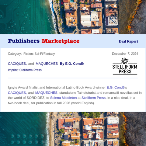 Publishers Marketplace Deal Report
Category: Fiction: Sci-Fi/Fantasy	December 7, 2024
CACIQUES, and MAQUECHES By E.G. Condé
Imprint: Stelliform Press
Ignyte Award finalist and International Latino Book Award winner E.G. Condé's CACIQUES, and MAQUECHES, standalone Tainofuturist and romanscifi novellas set in the world of SORDIDEZ, to Selena Middleton at Stelliform Press, in a nice deal, in a two-book deal, for publication in fall 2026 (world English).