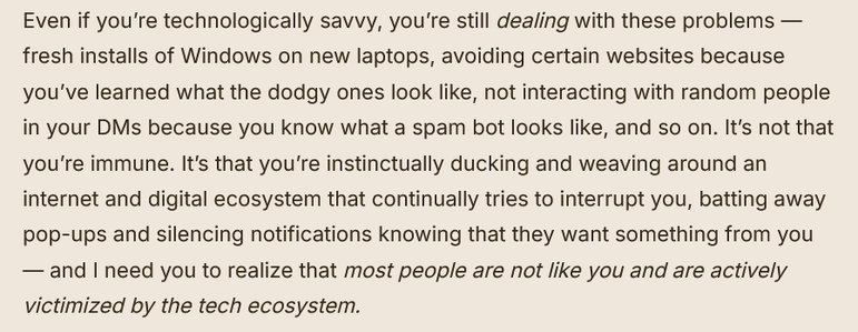 Even if you’re technologically savvy, you’re still dealing with these problems — fresh installs of Windows on new laptops, avoiding certain websites because you’ve learned what the dodgy ones look like, not interacting with random people in your DMs because you know what a spam bot looks like, and so on. It’s not that you’re immune. It’s that you’re instinctually ducking and weaving around an internet and digital ecosystem that continually tries to interrupt you, batting away pop-ups and silencing notifications knowing that they want something from you — and I need you to realize that most people are not like you and are actively victimized by the tech ecosystem.