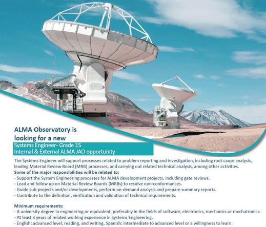 Image of a job posting for the ALMA Observatory. The posting is for a  Systems Engineer.

The top half features a panoramic photo of the ALMA Observatory's radio telescopes in a high-altitude desert landscape, with slightly cloudy light blue sky. The top is separated from the bottom by a turquoise swirl.

The bottom half contains the job description:

ALMA Observatory is looking for a new
Systems Engineer- Grade 15
(Internal & External ALMA JAO opportunity)

The Systems Engineer will support processes related to problem reporting and investigation, including root cause analysis, leading Material Review Board (MRB) processes, and carrying out related technical analysis, among other activities.

Some of the major responsibilities will be related to:
- Support the System Engineering processes for ALMA development projects, including gate reviews.
- Lead and follow up on Material Review Boards (MRBs) to resolve non-conformances.
- Guide sub-projects and/or developments, perform on-demand analysis and prepare summary reports.
- Contribute to the definition, verification and validation of technical requirements.

Minimum requirements:
- A university degree in engineering or equivalent, preferably in the fields of software, electronics, mechanics or mechatronics.
- At least 3 years of related working experience in Systems Engineering.
- English: advanced level, reading, and writing. Spanish: intermediate to advanced level or a willingness to learn.