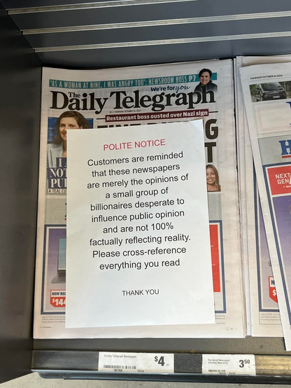 A note in de newspaper automat:

Daily Telegraph

POLITE NOTICE
Customers are reminded
that these newspapers
are merely the opinions of
a small group of
billionaires desperate to
influence public opinion
and are not 100%
factually reflecting reality.
Please cross-reference
everything you read

THANK YOU