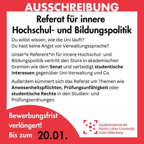Der Hintergrund ist weiß mit einem roten Rahmen, in dem groß "Ausschreibung" steht. Innerhalb des Rahmens steht: 
"Referat für innere Hochschul- und Bildungspolitik
Du willst wissen, wie die Uni läuft? Du hast keine Angst vor Verwaltungssprache?
Unser*e Referent*in für innere Hochschul- und Bildungspolitik vertritt den Stura in akademischen Gremien wie dem Senat und verteidigt studentische Interessen gegenüber Uni-Verwaltung und Co.
Außerdem kümmert sich das Referat um Themen wie Anwesenheitspflichten, Prüfungsunfähigkeit oder studentische Rechte in den Studien- und Prüfungsordnungen.
Bewerbungsfrist verlängert! Bis zum 20.01."