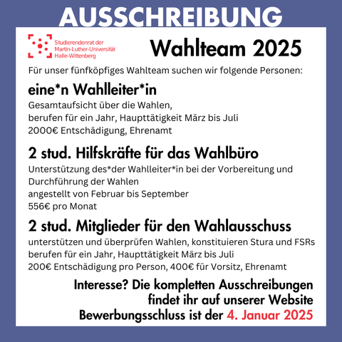 Der Hintergrund ist weiß mit einem dunkelblauen Rahmen. Auf dem Rahmen steht groß "Ausschreibung". Innerhalb des Rahmens steht: 
"Wahlteam 2025
Für unser fünfköpfiges Wahlteam suchen wir folgende Personen:
eine*n Wahlleiter*in
Gesamtaufsicht über die Wahlen, berufen für ein Jahr, Haupttätigkeit März bis Juli, 2000€ Entschädigung, Ehrenamt
2 stud. Hilfskräfte für das Wahlbüro
Unterstützung des*der Wahlleiter*in bei der Vorbereitung und Durchführung der Wahlen, angestellt von Februar bis September, 556€ pro Monat
2 stud. Mitglieder für den Wahlausschuss
unterstützen und überprüfen Wahlen, konstituieren Stura und FSRs, berufen für ein Jahr, Haupttätigkeit März bis Juli, 200€ Entschädigung pro Person, 400€ für Vorsitz, Ehrenamt
Interesse? Die kompletten Ausschreibungen findet ihr auf unserer Website Bewerbungsschluss ist der 4. Januar 2025"