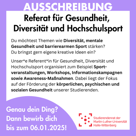 Der Hintergrund ist weiß mit einem lila Rahmen, in dem groß "Ausschreibung" steht. Innerhalb des Rahmens steht: 
"Referat für Gesundheit, Diversität und Hochschulsport
Du möchtest Themen wie Diversität, mentale Gesundheit und barrierearmen Sport stärken?
Du bringst gern eigene kreative Ideen ein?
Unser*e Referent*in für Gesundheit, Diversität und Hochschulsport organisiert zum Beispiel Sport-veranstaltungen, Workshops, Informationskampagnen sowie Awareness-Maßnahmen. Dabei liegt der Fokus auf der Förderung der körperlichen, psychischen und sozialen Gesundheit unserer Studierenden.
Genau dein Ding? Dann bewirb dich bis zum 06.01.2025!"