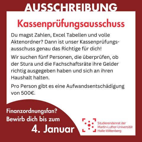 Der Hintergrund ist weiß mit einem dunkelroten Rahmen. Auf dem Rahmen steht groß "Ausschreibung". Innerhalb des Rahmens steht: 
"Kassenprüfungsausschuss
Du magst Zahlen, Excel Tabellen und volle Aktenordner? Dann ist unser Kassenprüfungsausschuss genau das Richtige für dich!
Wir suchen fünf Personen, die überprüfen, ob der Stura und die Fachschaftsräte ihre Gelder richtig ausgegeben haben und sich an ihren Haushalt halten.
Pro Person gibt es eine Aufwandsentschädigung von 500€.
Finanzordnungsfan? Bewirb dich bis zum 4. Januar"