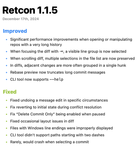 ## Retcon 1.1.5

December 17th, 2024

### Improved

* Significant performance improvements when opening or manipulating repos with a very long history
* When focusing the diff with ⇥, a visible line group is now selected
* When scrolling diff, multiple selections in the file list are now preserved
* In diffs, adjacent changes are more often grouped in a single hunk
* Rebase preview now truncates long commit messages
* CLI tool now supports `--help`

### Fixed

* Fixed undoing a message edit in specific circumstances
* Fix reverting to initial state during conflict resolution
* Fix “Delete Commit Only” being enabled when paused
* Fixed occasional layout issues in diff
* Files with Windows line endings were improperly displayed
* CLI tool didn't support paths starting with two dashes
* Rarely, would crash when selecting a commit