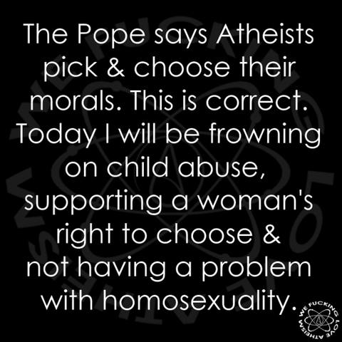 The Pope says Atheists pick & choose their morals. This is correct. Today I will be frowning on child abuse, supporting a woman's right to choose & not having a problem with homosexuality.