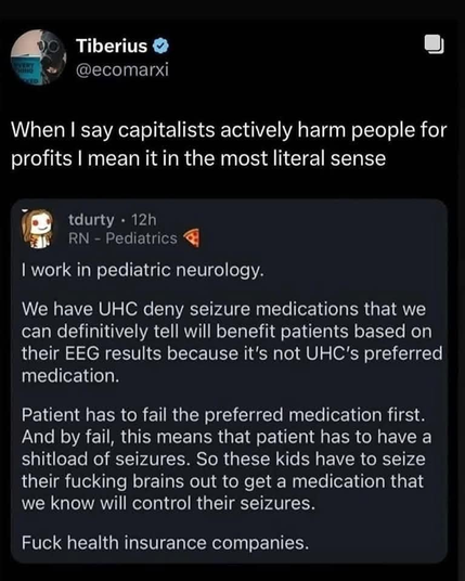 Tiberius
@ecomarxi
When I say capitalists actively harm people for
profits I mean it in the most literal sense
tdurty • 12h
RN - Pediatrics
I work in pediatric neurology.
We have UHC deny seizure medications that we
can definitively tell will benefit patients based on
their EEG results because it's not UHC's preferred
medication.
Patient has to fail the preferred medication first.
And by fail, this means that patient has to have a
shitload of seizures. So these kids have to seize
their fucking brains out to get a medication that
we know will control their seizures.
Fuck health insurance companies.