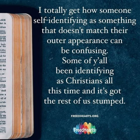 An open bible but only a slim right-hand section is in view.

 I totally get how someone self-identifying as something that doesn't match their outer appearance can be confusing.  Some of y’all been identifying as Christians all this time and it's got the rest of us stumped. 

freedhearts.org
