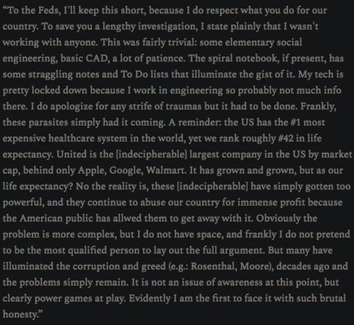 Luigi Mangione:
“To the Feds, I'll keep this short, because I do respect what you do for our country. To save you a lengthy investigation, I state plainly that I wasn't working with anyone. This was fairly trivial: some elementary social engineering, basic CAD, a lot of patience. The spiral notebook, if present, has some straggling notes and To Do lists that illuminate the gist of it. My tech is pretty locked down because I work in engineering so probably not much info there. I do apologize for any strife of traumas but it had to be done. Frankly, these parasites simply had it coming. A reminder: the US has the #1 most expensive healthcare system in the world, yet we rank roughly #42 in life expectancy. United is the indistinguishable largest company in the US by market cap, behind only Apple, Google, Walmart. It has grown and grown, but has our life expectancy? No the reality is, these imperialists have simply gotten too powerful, and they continue to abuse our country for immense profit because the American public has allowed them to get away with it. Obviously the problem is more complex, but I do not have space, and frankly I do not pretend to be the most qualified person to lay out the full argument. But many have illuminated the corruption and greed (e.g.: Amy Rosenthal, Michael Moore), decades ago and the problems simply remain. It is not an issue of awareness at this point, but clearly power games at play. Evidently I am the first to face it with such brutal honesty."