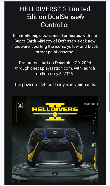 The Helldivers 2 controller shown in the email is black with yellow accents around the inner sides of the handles and on the bottom of the touchpad, with scratch marks all around, and a Helldivers emblem on the center of the touchpad. The text from the email states:

"HELLDIVERS™ 2 Limited Edition DualSense® Controller
Eliminate bugs, bots, and Illuminates with the Super Earth Ministry of Defense’s sleek new hardware, sporting the iconic yellow and black armor paint scheme.

Pre-orders start on December 20, 2024 through direct.playstation.com, with launch on February 6, 2025.

The power to defend liberty is in your hands."