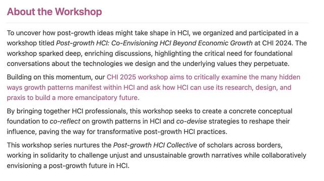 ## About the Workshop

---

To uncover how post-growth ideas might take shape in HCI, we organized and participated in a workshop titled *Post-growth HCI: Co-Envisioning HCI Beyond Economic Growth* at CHI 2024. The workshop sparked deep, enriching discussions, highlighting the critical need for foundational conversations about the technologies we design and the underlying values they perpetuate.

Building on this momentum, our CHI 2025 workshop aims to critically examine the many hidden ways growth patterns manifest within HCI and ask how HCI can use its research, design, and praxis to build a more emancipatory future. 

By bringing together HCI professionals, this workshop seeks to create a concrete conceptual foundation to *co-reflect* on growth patterns in HCI and *co-devise* strategies to reshape their influence, paving the way for transformative post-growth HCI practices.

This workshop series nurtures the *Post-growth HCI Collective* of scholars across borders, working in solidarity to challenge unjust and unsustainable growth narratives while collaboratively envisioning a post-growth future in HCI.