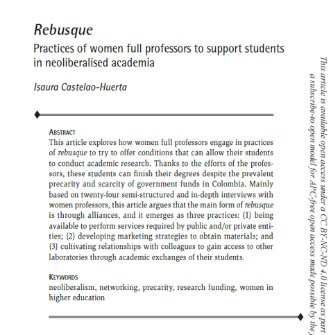 Rebusque
Practices of women full professors to support students in neoliberalised academia
Isaura Castelao-Huerta
Abstract: This article explores how women full professors engage in practices of rebusque to try to offer conditions that can allow their students to conduct academic research. Thanks to the efforts of the professors, these students can finish their degrees despite the prevalent precarity and scarcity of government funds in Colombia. Mainly based on twenty-four semi-structured and in-depth interviews with women professors, this article argues that the main form of rebusque is through alliances, and it emerges as three practices: (1) being available to perform services required by public and/or private entities; (2) developing marketing strategies to obtain materials; and (3) cultivating relationships with colleagues to gain access to other laboratories through academic exchanges of their students.
Keywords: neoliberalism, networking, precarity, research funding, women in higher education