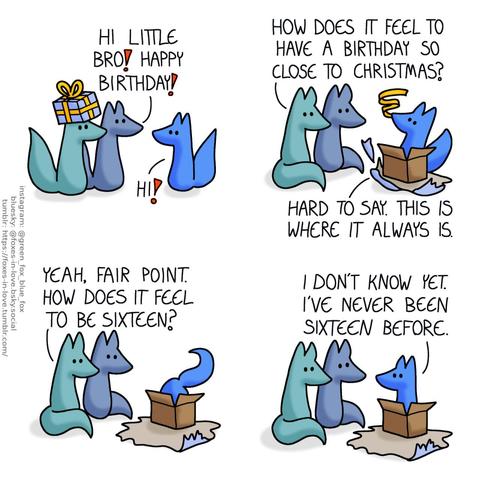 A comic of two foxes, one of whom is blue, the other is green. In this one, Blue and Green are approaching Blue's little brother, bringing a present. Blue: Hi little bro! Happy birthday! little blue: Hi!  Blue and Green watch as Blue's little brother starts to enthusiastically shred the present's wrapper. Green: How does it feel to have a birthday this close to Christmas? little blue: Hard to say. This is is where it always is.  Blue and Green watch as little blue digs his way further into the gift box. Green: Yeah, fair point. How does it feel to be sixteen?  Little blue, now sitting inside the box with wrappers strewn all about, looks out at them. little blue: I don't know yet. I've never been sixteen before.