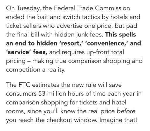 On Tuesday, the Federal Trade Commission ended the bait and switch tactics by hotels and ticket sellers who advertise one price, but pad the final bill with hidden junk fees. This spells an end to hidden 'resort," 'convenience,' and
'service' fees, and requires up-front total pricing - making true comparison shopping and competition a reality.
The FTC estimates the new rule will save consumers 53 million hours of time each year in comparison shopping for tickets and hotel rooms, since you'll know the real price before you reach the checkout window. Imagine that!