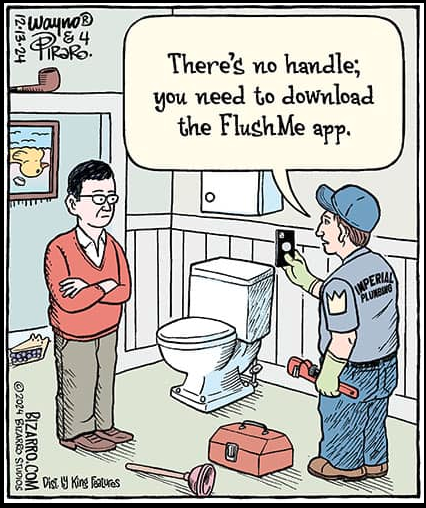 Comic strip -- man with his arms crossed, wearing a red sweater and collared shirt and loafers. He's sitting in a bathroom. There's a toilet in middle of the scene, plunger,tool chest. Standing across from the man is another man, with a blue cap and a uniform shirt that reads "Imperial Plumbing" with a crown on the sleeve. Wearing jeans, holding a wrench. In his other hand is a smartphone. The plumber says: "There's no handle: you need to download the FlushMe app"

Bonus items: There's an upside picture of a duck behind the first man in a sweater. Behind him is a slice of blueberry pie. There's also a pipe up sitting on the door frame.