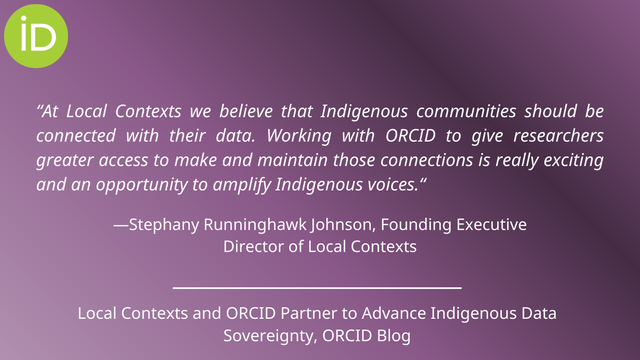 “At Local Contexts we believe that Indigenous communities should be connected with their data. Working with ORCID to give researchers greater access to make and maintain those connections is really exciting and an opportunity to amplify Indigenous voices.” —Stephany Runninghawk Johnson, Founding Executive Director of Local Contexts Local Contexts and ORCID Partner to Advance Indigenous Data Sovereignty, ORCID Blog