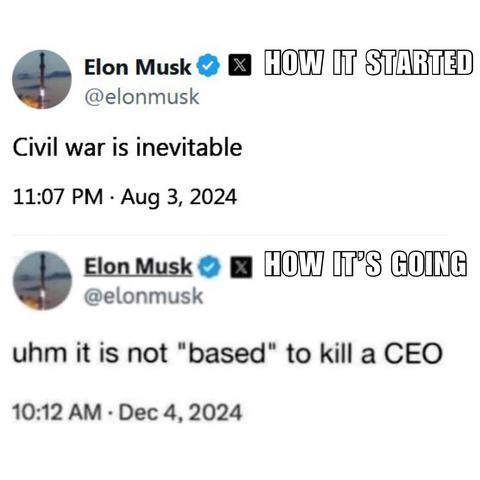 Screenshot of two posts by Elon Musk: 

HOW IT STARTED 

Civil war is inevitable 

11:07 PM • Aug 3, 2024 



HOW IT'S GOING 

uhm it is not "based" to kill a CEO 

10:12 AM • Dec 4, 2024