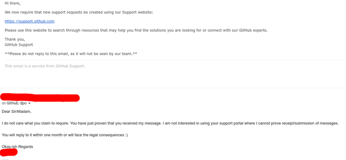 email from GitHub:
Hi there,

We now require that new support requests be created using our Support website:

https://support.github.com

Please use this website to search through resources that may help you find the solutions you are looking for or connect with our GitHub experts.

Thank you,
GitHub Support

**Please do not reply to this email, as it will not be seen by our team.**

This email is a service from GitHub Support.

my reply to GitHub and their dpo

Dear Sir/Madam,

I do not care what you claim to require. You have just proven that you received my message. I am not interested in using your support portal where I cannot prove receipt/submission of messages.

You will reply to it within one month or will face the legal consequences :)

Okay-ish Regards
(redacted)