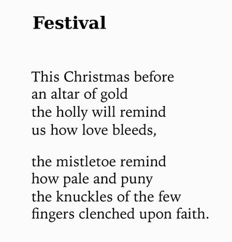 Text of poem -

Festival.
This Christmas before an altar of gold the holly will remind us how love bleeds,
the mistletoe remind how pale and puny the knuckles of the few fingers clenched upon faith.