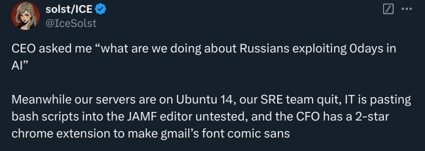CEO asked me "what are we doing about Russians exploiting Odays in Al"
Meanwhile our servers are on Ubuntu 14, our SRE team quit, IT is pasting bash scripts into the JAMF editor untested, and the CFO has a 2-star chrome extension to make gmail's font comic sans