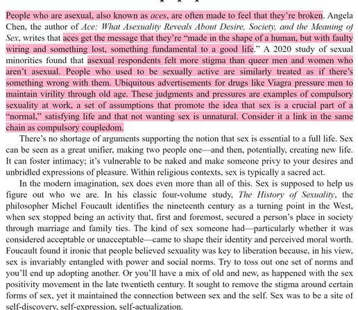 Excerpts from the book The Other Significant Other by Rhaina Cohen:

People who are asexual, also known as aces, are often made to feel that they’re broken. Angela Chen, the author of Ace: What Asexuality Reveals About Desire, Society, and the Meaning of Sex, writes that aces get the message that they’re “made in the shape of a human, but with faulty wiring and something lost, something fundamental to a good life.” A 2020 study of sexual minorities found that asexual respondents felt more stigma than queer men and women who aren’t asexual. People who used to be sexually active are similarly treated as if there’s something wrong with them. Ubiquitous advertisements for drugs like Viagra pressure men to maintain virility through old age. These judgments and pressures are examples of compulsory sexuality at work, a set of assumptions that promote the idea that sex is a crucial part of a “normal,” satisfying life and that not wanting sex is unnatural. Consider it a link in the same chain as compulsory coupledom.