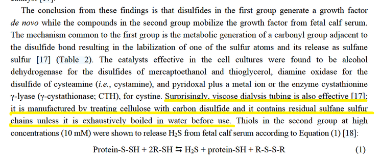 The conclusion from these findings is that disulfides in the first group generate a growth factor  de novo while the compounds in the second group mobilize the growth factor from fetal calf serum.  The mechanism common to the first group is the metabolic generation of a carbonyl group adjacent to  the disulfide bond resulting in the labilization of one of the sulfur atoms and its release as sulfane  sulfur [17] (Table 2). The catalysts effective in the cell cultures were found to be alcohol  dehydrogenase for the disulfides of mercaptoethanol and thioglycerol, diamine oxidase for the  disulfide of cysteamine (i.e., cystamine), and pyridoxal plus a metal ion or the enzyme cystathionine  γ-lyase (γ-cystathionase; CTH), for cystine. Surprisingly, viscose dialysis tubing is also effective [17];  it is manufactured by treating cellulose with carbon disulfide and it contains residual sulfane sulfur  chains unless it is exhaustively boiled in water before use. Thiols in the second group at high  concentrations (10 mM) were shown to release H2S from fetal calf serum according to Equation (1) [18]: