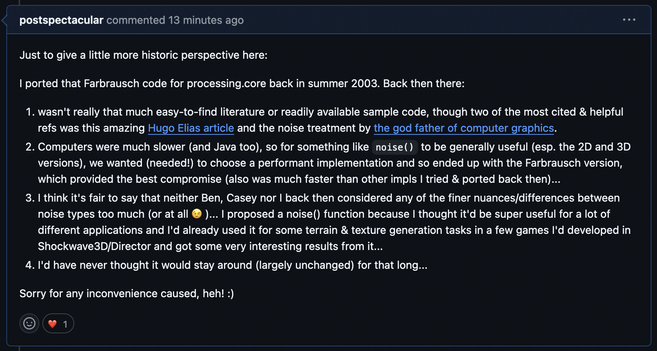 Github issue comment by me, quote:

"Just to give a little more historic perspective here:

I ported that Farbrausch code for processing.core back in summer 2003. Back then there:

1. wasn't really that much easy-to-find literature or readily available sample code, though two of the most cited & helpful refs was this amazing Hugo Elias article and the noise treatment by the god father of computer graphics.
2. Computers were much slower (and Java too), so for something like noise() to be generally useful (esp. the 2D and 3D versions), we wanted (needed!) to choose a performant implementation and so ended up with the Farbrausch version, which provided the best compromise (also was much faster than other impls I tried & ported back then)...
3. I think it's fair to say that neither Ben, Casey nor I back then considered any of the finer nuances/differences between noise types too much (or at all 😉 )... I proposed a noise() function because I thought it'd be super useful for a lot of different applications and I'd already used it for some terrain & texture generation tasks in a few games I'd developed in Shockwave3D/Director and got some very interesting results from it...
4. I'd have never thought it would stay around (largely unchanged) for that long...

Sorry for any inconvenience caused, heh! :)"