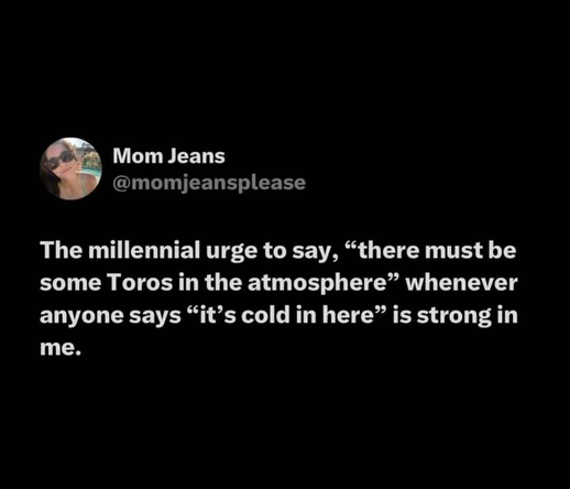 The millennial urge to say, “there must be some Toros in the atmosphere” whenever anyone says “it’s cold in here” is strong in me.