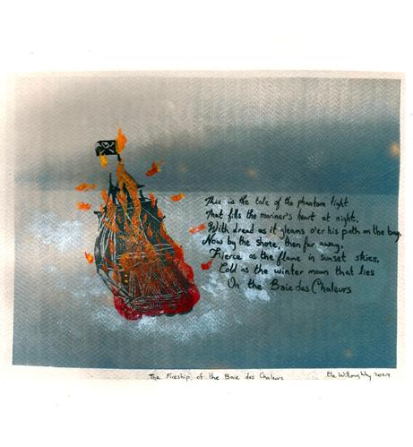 My multimedia artwork is on a toned cyanotype of a misty bay with forest across the water and cloudy or misty skies. In black I Lino block printed a three-masted ship in grey, with Jolly Roger flag in black, overprinted with flames in reds and orange. Hand-lettered script in black there is a stanza of the poem, “This is the tale of the phantom light
That fills the mariner's heart, at night,
With dread as it gleams o'er his path on the bay,
Now by the shore, then far away,
Fierce as the flame in sunset skies,
Cold as the winter moon that lies
    On the Baie des Chaleurs.” from ‘The Phantom Light Of the Baie Des Chaleurs’ by A. W. H. Eaton