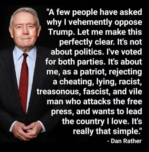A photo of Dan Rather with text reading:

A few people have asked why I vehemently oppose Trump.

Let me make this perfectly clear. It's not about politics. I've voted for both parties.

It's about me, as a patriot, rejecting a cheating, lying, racist, treasonous, fascist, and vile man who attacks the free press, and wants to lead the country I love.

It's really that simple.