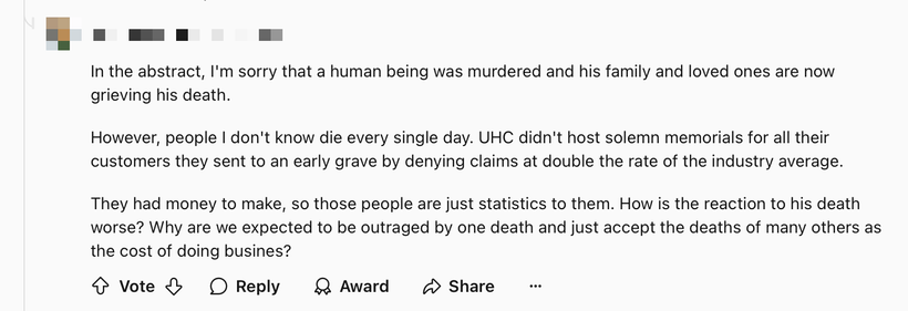 A reddit comment reading “In the abstract, I’m sorry that a human being was murdered and his family and loved ones are now grieving his death. However, people I don’t know die every single day. UHC didn’t host solemn memorials for all their customers they sent to an early grave by denying claims at double the rate of the industry average. They had money to make, so those people are just statistics to them. How is the reaction to his death worse? Why are we expected to be outraged by one death and just accept the deaths of many others as the cost of doing business?”