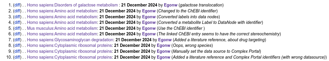 MediaWiki "recent changes" list for WikiPathways for today, 21 december (winter solstice):

(diff) . . Homo sapiens:Disorders of galactose metabolism : 21 December 2024 by Egonw ‎(galactose translocation)
(diff) . . Homo sapiens:Amino acid metabolism: 21 December 2024 by Egonw ‎(Changed to the ChEBI identifier)
(diff) . . Homo sapiens:Amino acid metabolism: 21 December 2024 by Egonw ‎(Converted labels into data nodes)
(diff) . . Homo sapiens:Amino acid metabolism: 21 December 2024 by Egonw ‎(Converted a metabolite Label to DataNode with identifier)
(diff) . . Mus musculus:Amino acid metabolism: 21 December 2024 by Egonw ‎(Use the ChEBI identifier )
(diff) . . Homo sapiens:Amino acid metabolism: 21 December 2024 by Egonw ‎(The linked ChEBI entry seems to have the correct stereochemistry)
(diff) . . Homo sapiens:Glycosaminoglycan degradation: 21 December 2024 by Egonw ‎(Added a literature reference, about drug targeting)
(diff) . . Homo sapiens:Cytoplasmic ribosomal proteins: 21 December 2024 by Egonw ‎(Oops, wrong species)
(diff) . . Homo sapiens:Cytoplasmic ribosomal proteins: 21 December 2024 by Egonw ‎(Manually set the data source to Complex Portal)
(diff) . . Homo sapiens:Cytoplasmic ribosomal proteins: 21 December 2024 by Egonw ‎(Added a literature reference and Complex Portal identifiers (with wrong datasource))